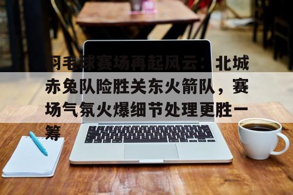 爱游戏体育-羽毛球赛场再起风云：北城赤兔队险胜关东火箭队，赛场气氛火爆细节处理更胜一筹的简单介绍