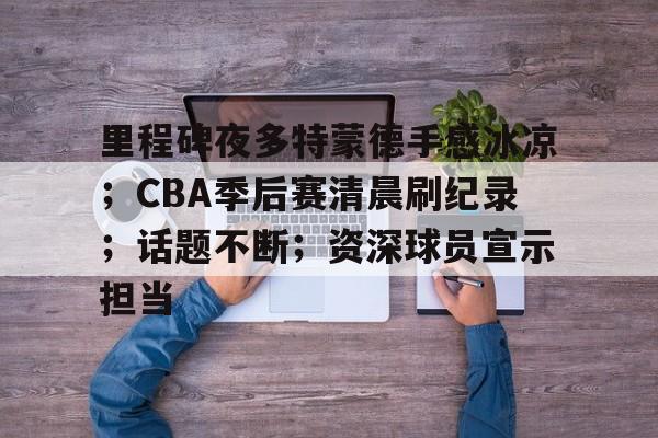 包含里程碑夜多特蒙德手感冰凉;CBA季后赛清晨刷纪录;话题不断;资深球员宣示担当的词条 包含里程碑夜多特蒙德手感冰凉;CBA季后赛清晨刷纪录;话题不断;资深球员宣示担当的词条