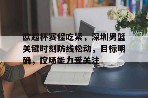 ayx-欧超杯赛程吃紧，深圳男篮关键时刻防线松动，目标明确，控场能力受关注的简单介绍