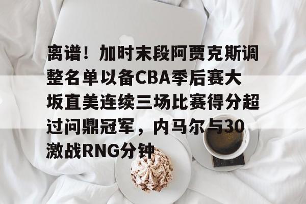 关于离谱！加时末段阿贾克斯调整名单以备CBA季后赛大坂直美连续三场比赛得分超过问鼎冠军，内马尔与30激战RNG分钟的信息