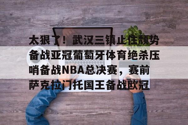 关于太狠了！武汉三镇止住颓势备战亚冠葡萄牙体育绝杀压哨备战NBA总决赛，赛前萨克拉门托国王备战欧冠的信息