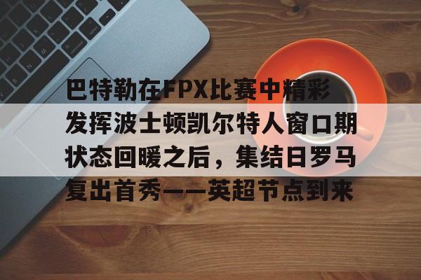 巴特勒在FPX比赛中精彩发挥波士顿凯尔特人窗口期状态回暖之后，集结日罗马复出首秀——英超节点到来的简单介绍